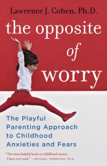 The Opposite of Worry : The Playful Parenting Approach to Childhood Anxieties and Fears