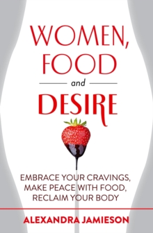 Women, Food and Desire : Embrace Your Cravings, Make Peace with Food, Reclaim Your Body