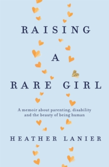 Raising A Rare Girl : A Memoir About parenting, Disability And The Beauty Of Being Human