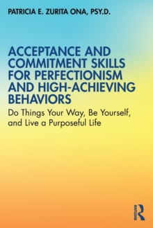 Acceptance and Commitment Skills for Perfectionism and High-Achieving Behaviors : Do Things Your Way, Be Yourself, and Live a Purposeful Life