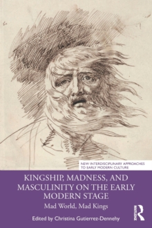 Kingship, Madness, and Masculinity on the Early Modern Stage : Mad World, Mad Kings