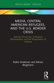 Media, Central American Refugees, and the U.S. Border Crisis : Security Discourses, Immigrant Demonization, and the Perpetuation of Violence