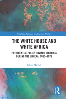 The White House and White Africa : Presidential Policy Toward Rhodesia During the UDI Era, 1965-1979