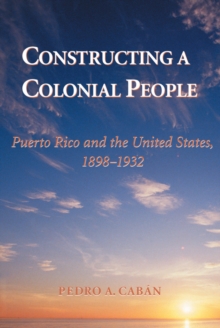 Constructing A Colonial People : Puerto Rico And The United States, 1898-1932