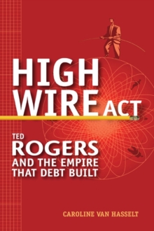 High Wire Act : Ted Rogers and the Empire that Debt Built