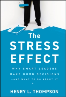 The Stress Effect : Why Smart Leaders Make Dumb Decisions--And What to Do About It