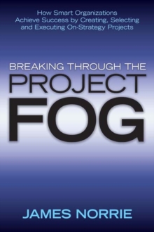 Breaking Through the Project Fog : How Smart Organizations Achieve Success by Creating, Selecting and Executing On-Strategy Projects