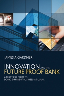 Innovation and the Future Proof Bank : A Practical Guide to Doing Different Business-as-Usual