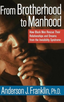 From Brotherhood to Manhood : How Black Men Rescue Their Relationships and Dreams From the Invisibility Syndrome