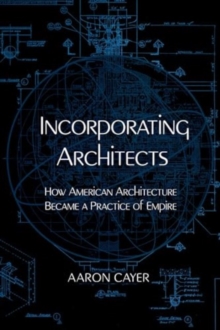 Incorporating Architects : How American Architecture Became a Practice of Empire