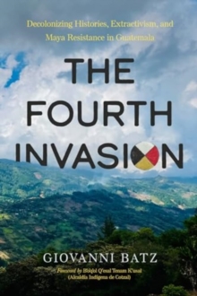 The Fourth Invasion : Decolonizing Histories, Extractivism, and Maya Resistance in Guatemala