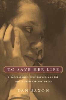 To Save Her Life : Disappearance, Deliverance, and the United States in Guatemala