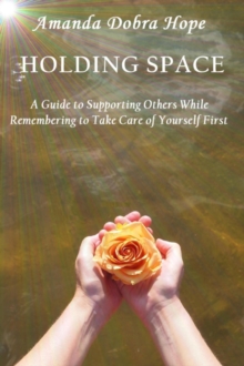 Holding Space : A Guide to Supporting Others While Remembering to Take Care of Yourself First