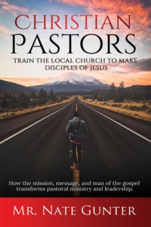 Christian Pastors, Train the Local Church to Make Disciples of Jesus : How the mission, message, and man of the gospel transforms pastoral ministry and leadership.