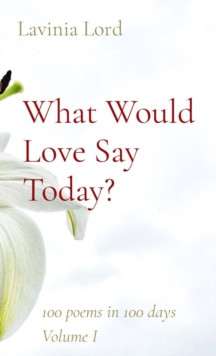 What Would Love Say Today? : 100 poems in 100 days  Volume I