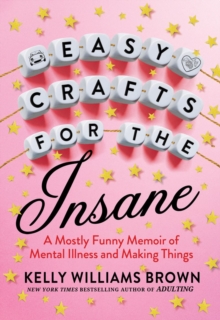 Easy Crafts For The Insane : A Mostly Funny Memoir of Mental Illness and Making Things