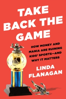 Take Back The Game : How Money and Mania Are Ruining Kids' Sports - and Why It Matters