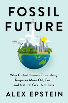 Fossil Future : Why Global Human Florishing Requires More Oil, Coal, and Natural Gas - Not Less