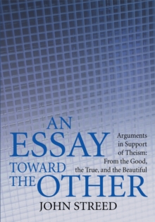 An Essay Toward the Other : Arguments in Support of Theism: from the Good, the True, and the Beautiful