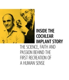 Inside the Cochlear Implant Story : The Science, Faith and Passion Behind the First Recreation of a Human Sense