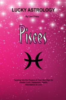 Lucky Astrology - Pisces : Tapping into the Powers of Your Sun Sign for Greater Luck, Happiness, Health, Abundance & Love