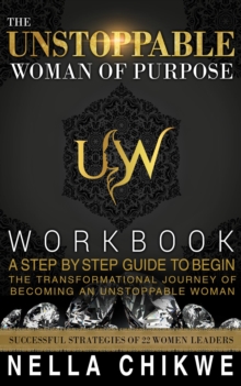 The Unstoppable Woman Of Purpose Workbook : A Step By Step Guide To Begin The Transformational Journey Of Becoming An Unstoppable Woman