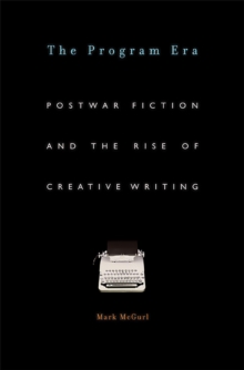 The Program Era : Postwar Fiction and the Rise of Creative Writing