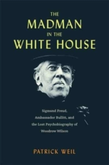 The Madman in the White House : Sigmund Freud, Ambassador Bullitt, and the Lost Psychobiography of Woodrow Wilson