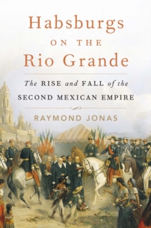 Habsburgs on the Rio Grande : The Rise and Fall of the Second Mexican Empire