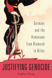 Justifying Genocide : Germany and the Armenians from Bismarck to Hitler