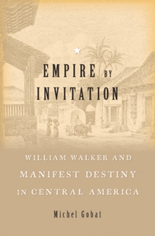 Empire by Invitation : William Walker and Manifest Destiny in Central America