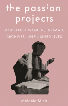 The Passion Projects : Modernist Women, Intimate Archives, Unfinished Lives