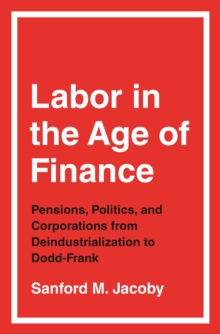 Labor in the Age of Finance : Pensions, Politics, and Corporations from Deindustrialization to Dodd-Frank