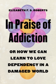 In Praise of Addiction : Or How We Can Learn to Love Dependency in a Damaged World