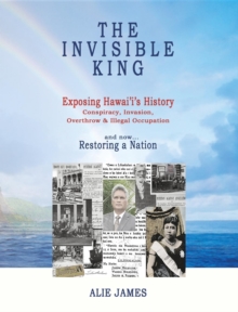 The Invisible King : Exposing Hawai'i's History - Conspiracy, Invasion, Overthrow & Illegal Occupation - and now, Restoring a Nation