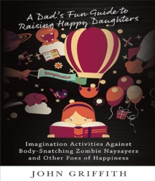 A Dad's Fun Guide to Raising Happy Daughters : Imagination Activities Against ?Body-Snatching Zombie Naysayers? and Other Foes of Happiness