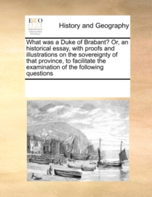 What Was a Duke of Brabant? Or, an Historical Essay, with Proofs and Illustrations on the Sovereignty of That Province, to Facilitate the Examination of the Following Questions