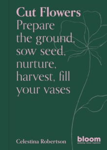 Cut Flowers : Bloom Gardener's Guide: Prepare the ground, sow seed, nurture, harvest, fill your vases Volume 3