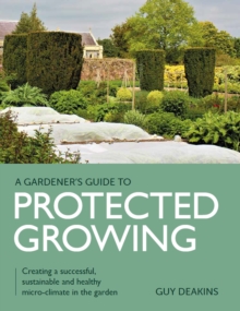 Gardener's Guide to Protected Growing : Creating a successful, sustainable and healthy micro-climate in the garden