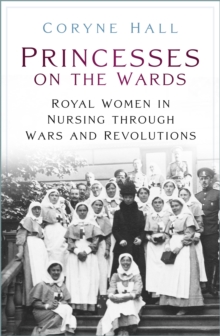 Princesses on the Wards : Royal Women in Nursing through Wars and Revolutions