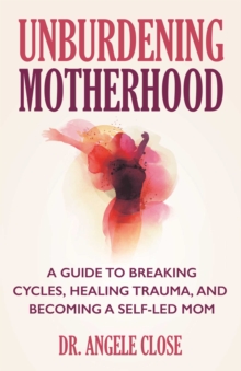 Unburdening Motherhood : A Guide to Breaking Cycles, Healing Trauma, and Becoming a Self-Led Mom