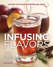 Infusing Flavors : Intense Infusions for Food and Drink: Recipes for oils, vinegars, sauces, bitters, waters & more