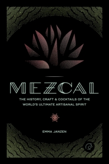 Mezcal : The History, Craft & Cocktails of the Worlds Ultimate Artisanal Spirit