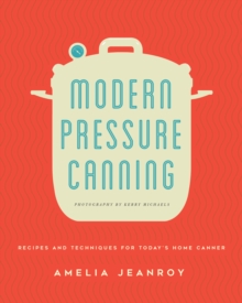 Modern Pressure Canning : Recipes and Techniques for Today's Home Canner