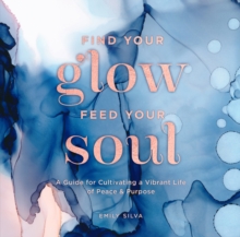 Find Your Glow, Feed Your Soul : A Guide for Cultivating a Vibrant Life of Peace & Purpose