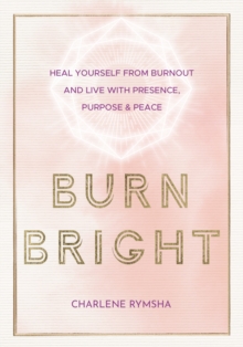 Burn Bright : Heal Yourself from Burnout and Live with Presence, Purpose & Peace