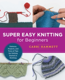 Super Easy Knitting for Beginners : Patterns, Projects, and Tons of Tips for Getting Started in Knitting