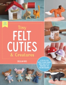 Tiny Felt Cuties & Creatures : A step-by-step guide to handcrafting more than 12 felt miniatures--no machine required