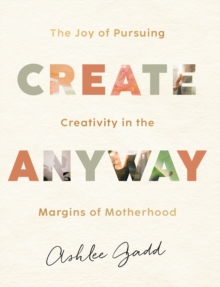 Create Anyway - The Joy of Pursuing Creativity in the Margins of Motherhood