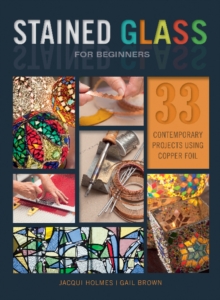 Stained Glass for Beginners : 33 Contemporary Projects Using Copper Foil